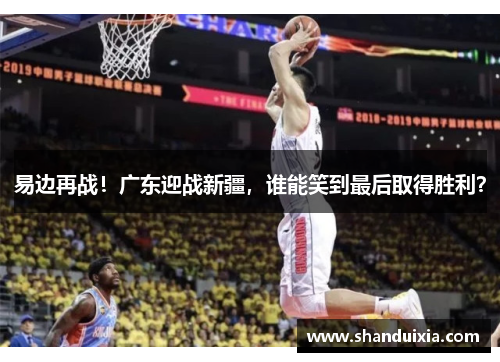 易边再战！广东迎战新疆，谁能笑到最后取得胜利？