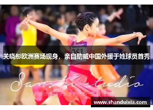 关晓彤欧洲赛场现身，亲自助威中国外援于姓球员首秀