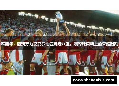 欧洲杯：西班牙力克克罗地亚挺进八强，演绎绿茵场上的荣耀时刻