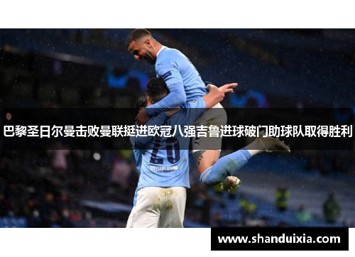 巴黎圣日尔曼击败曼联挺进欧冠八强吉鲁进球破门助球队取得胜利