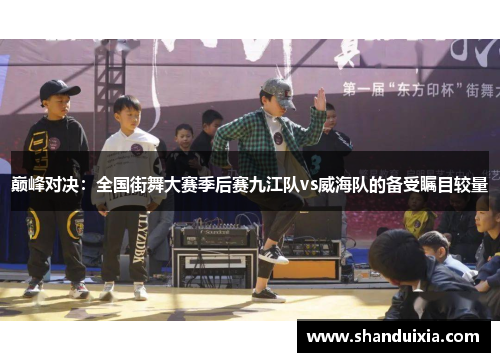 巅峰对决：全国街舞大赛季后赛九江队vs威海队的备受瞩目较量